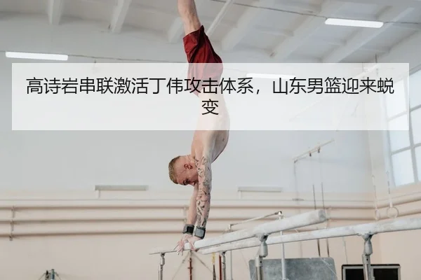 高诗岩串联激活丁伟攻击体系，山东男篮迎来蜕变